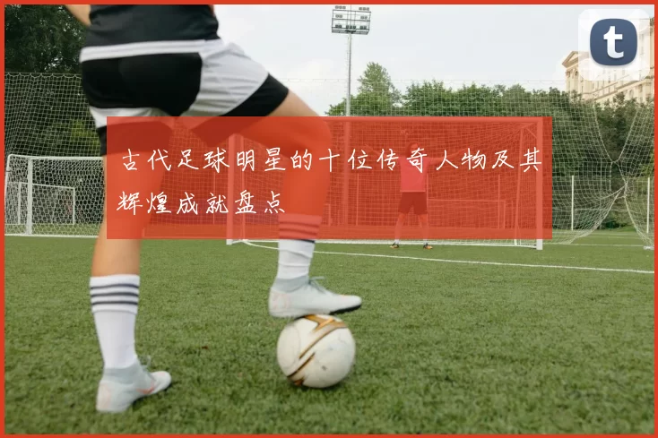 古代足球明星的十位传奇人物及其辉煌成就盘点