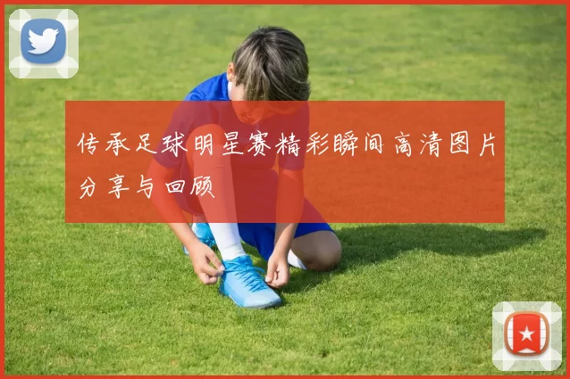 传承足球明星赛精彩瞬间高清图片分享与回顾