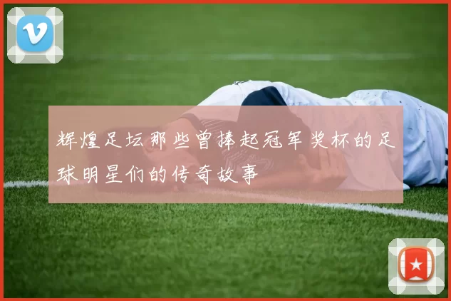辉煌足坛那些曾捧起冠军奖杯的足球明星们的传奇故事