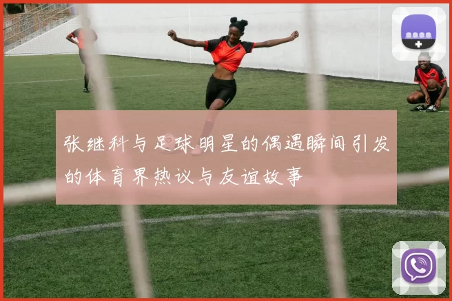 张继科与足球明星的偶遇瞬间引发的体育界热议与友谊故事