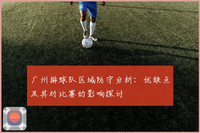 广州排球队区域防守分析：优缺点及其对比赛的影响探讨