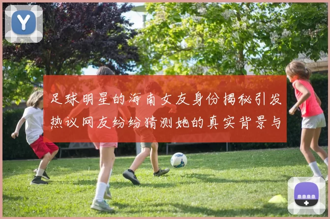 足球明星的海南女友身份揭秘引发热议网友纷纷猜测她的真实背景与故事