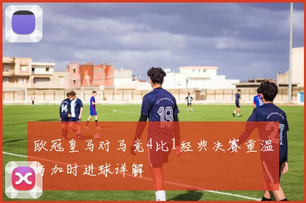 欧冠皇马对马竞4比1经典决赛重温与加时进球详解